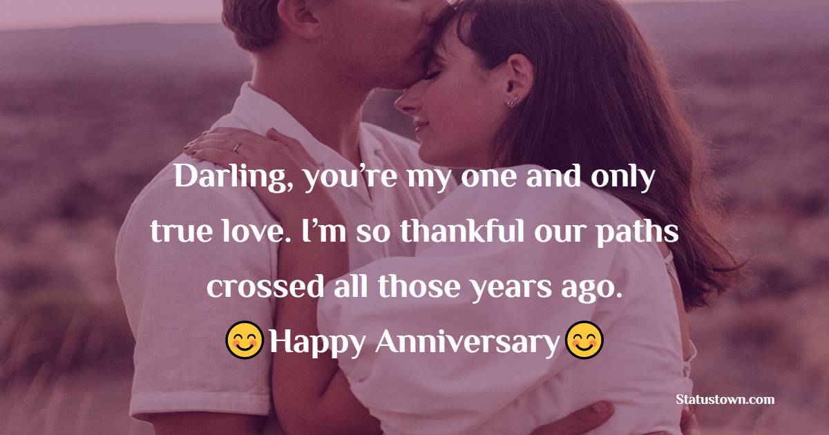 Darling, you’re my one and only true love. I’m so thankful our paths crossed all those years ago. Happy Anniversary! - 10th Anniversary Wishes
