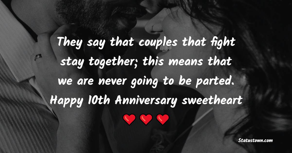 They say that couples that fight stay together; this means that we are never going to be parted. Happy 10th anniversary, sweetheart! - 10th Anniversary Wishes for Husband