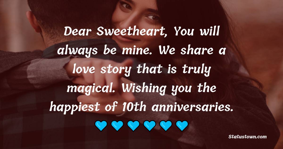 Dear Sweetheart, You will always be mine. We share a love story that is truly magical. Wishing you the happiest of 10th anniversaries. - 10th Anniversary Wishes for Husband