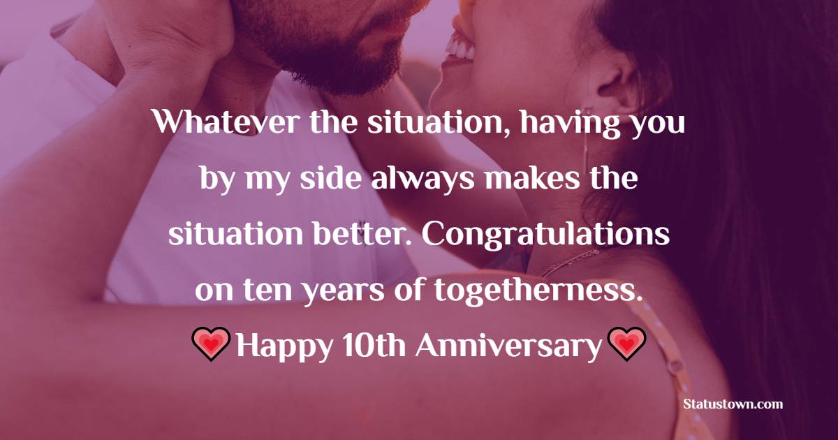 Whatever the situation, having you by my side always makes the situation better. Congratulations on ten years of togetherness. - 10th Anniversary Wishes for Husband