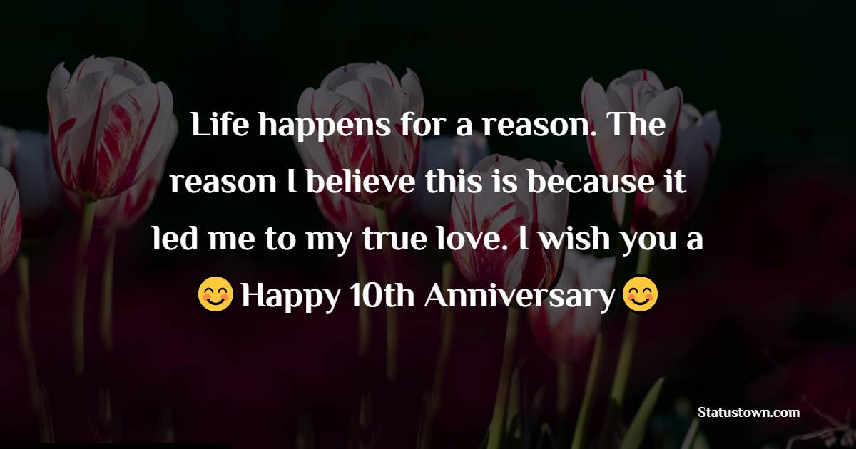 Life happens for a reason. The reason I believe this is because it led me to my true love. I wish you a happy 10th anniversary. - 10th Anniversary Wishes for Husband