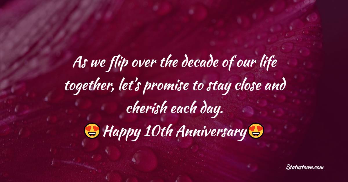 As we flip over the decade of our life together, let’s promise to stay close and cherish each day. Happy 10th anniversary. - 10th Anniversary Wishes for Husband