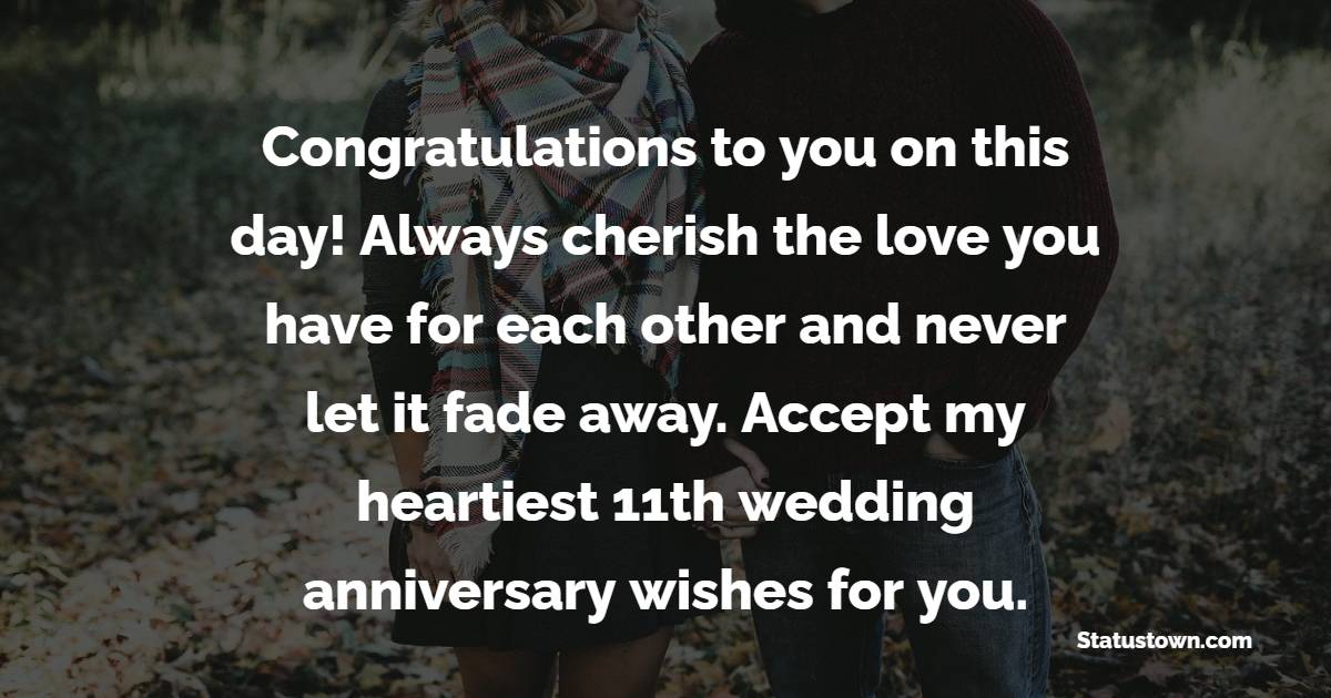 Congratulations to you on this day! Always cherish the love you have for each other and never let it fade away. Accept my heartiest 11th wedding anniversary wishes for you. - 11th Anniversary Wishes