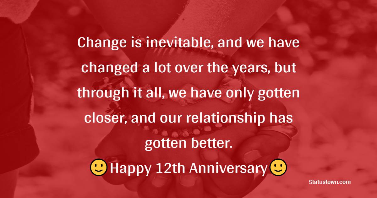 Change is inevitable, and we have changed a lot over the years, but through it all, we have only gotten closer, and our relationship has gotten better. - 12th Anniversary Wishes