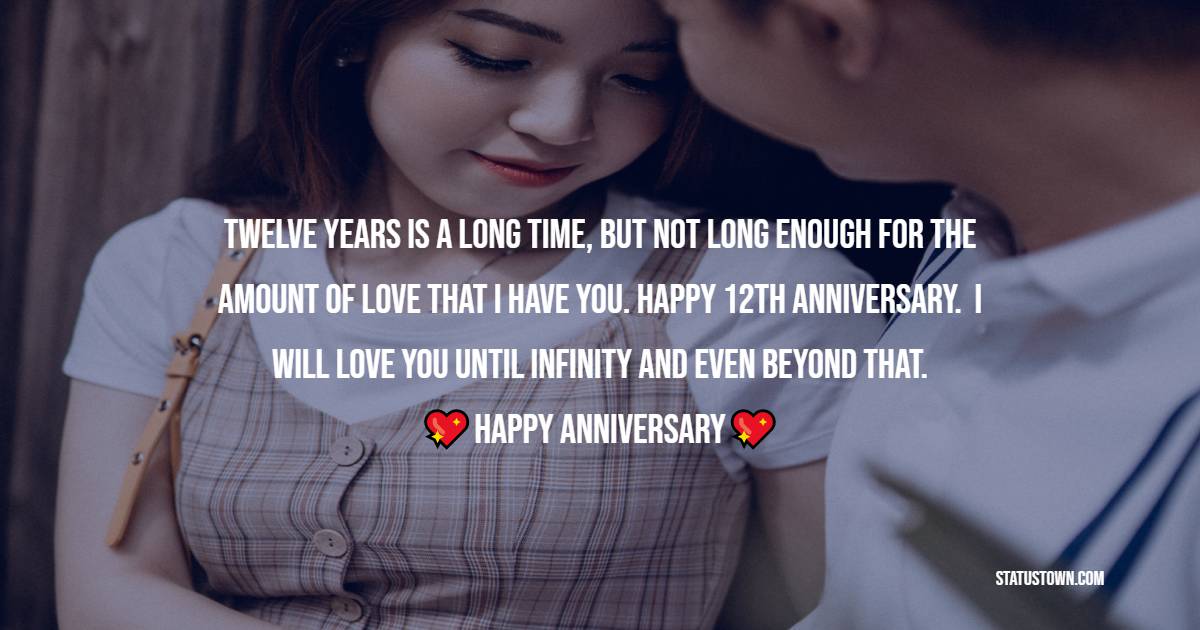 Twelve years is a long time, but not long enough for the amount of love that I have you. Happy 12th anniversary.  I will love you until infinity and even beyond that. - 12th Anniversary Wishes