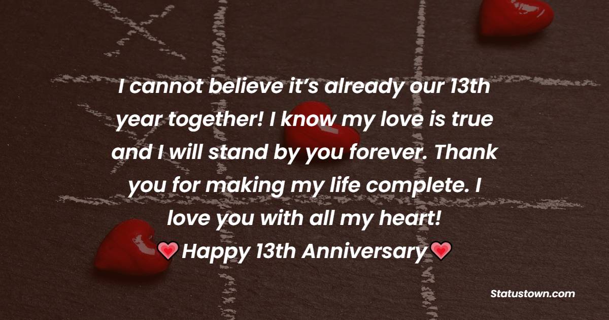 I cannot believe it’s already our 13th year together! I know my love is true and I will stand by you forever. Thank you for making my life complete. I love you with all my heart! - 13th Anniversary Wishes