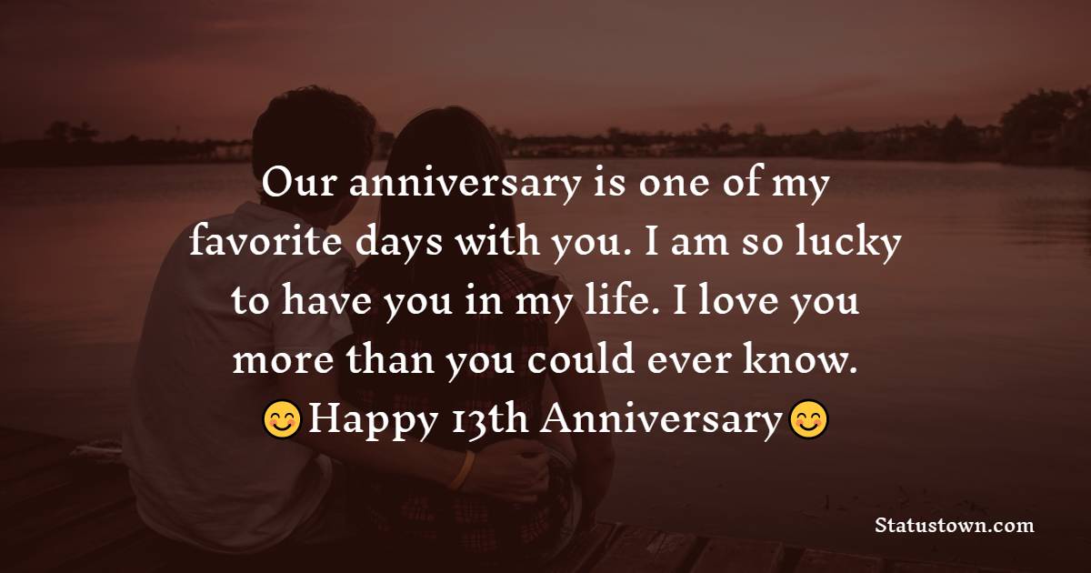 Our anniversary is one of my favorite days with you. I am so lucky to have you in my life. I love you more than you could ever know. - 13th Anniversary Wishes