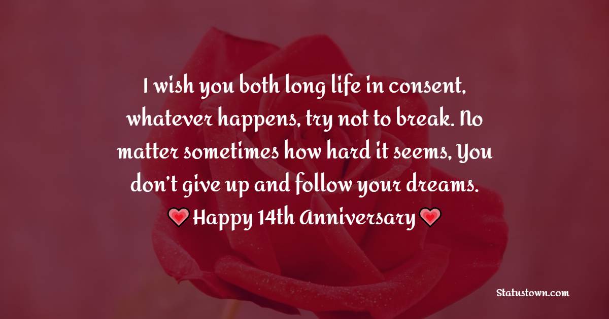 I wish you both long life in consent, whatever happens, try not to break. No matter sometimes how hard it seems, You don’t give up and follow your dreams. Happy 14th anniversary! - 14th Anniversary Wishes