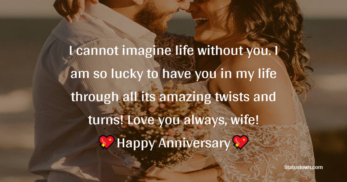 I cannot imagine life without you. I am so lucky to have you in my life through all its amazing twists and turns! Love you always, wife! Happy Anniversary - 16th Anniversary Wishes 