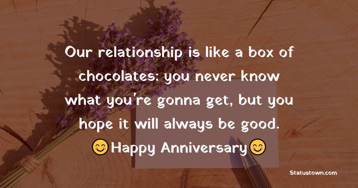 Our relationship is like a box of chocolates: you never know what you’re gonna get, but you hope it will always be good. Happy Anniversary - 16th Anniversary Wishes 