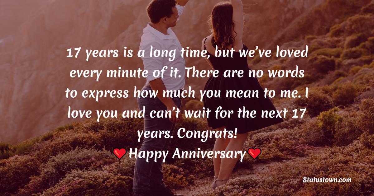 17 years is a long time, but we’ve loved every minute of it. There are no words to express how much you mean to me. I love you and can’t wait for the next 17 years. Congrats! - 17th Anniversary Wishes