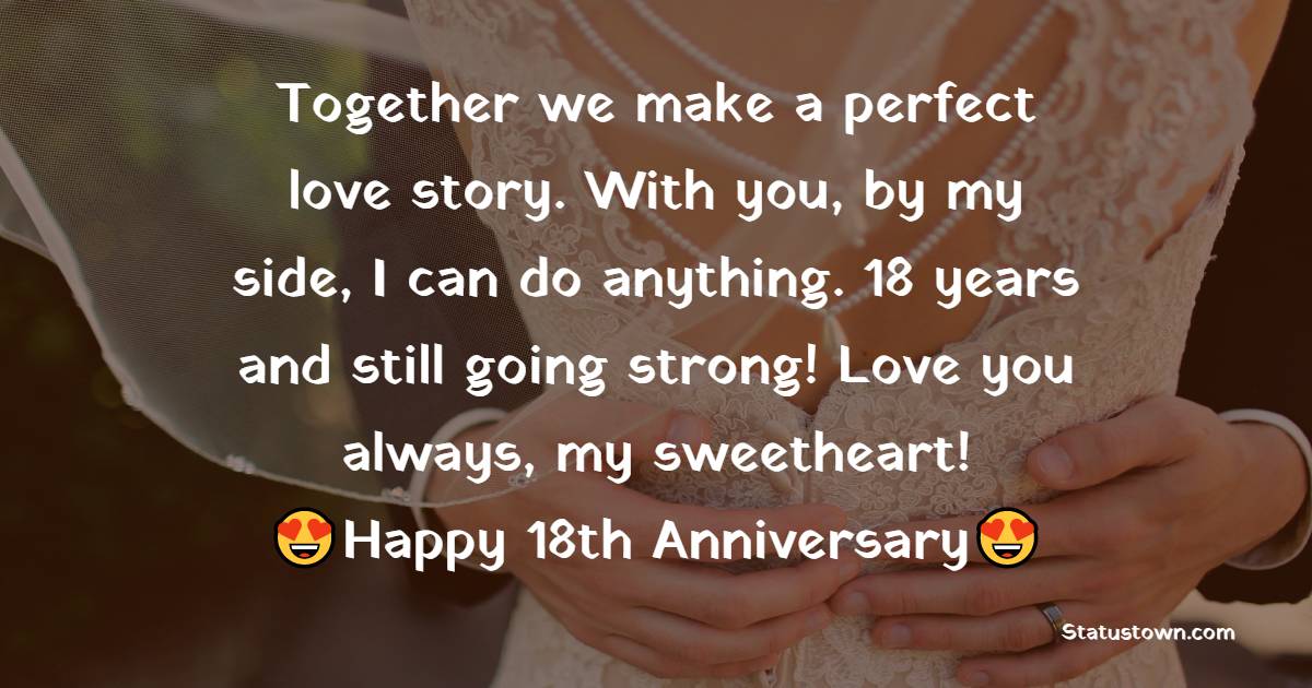 Together we make a perfect love story. With you, by my side, I can do anything. 18 years and still going strong! Love you always, my sweetheart! - 18th Anniversary Wishes