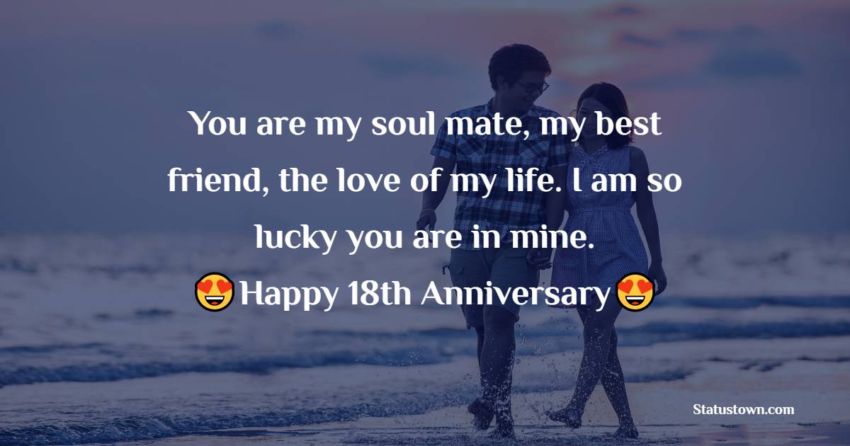 You are my soul mate, my best friend, the love of my life. I am so lucky you are in mine. Happy 18th Anniversary! - 18th Anniversary Wishes