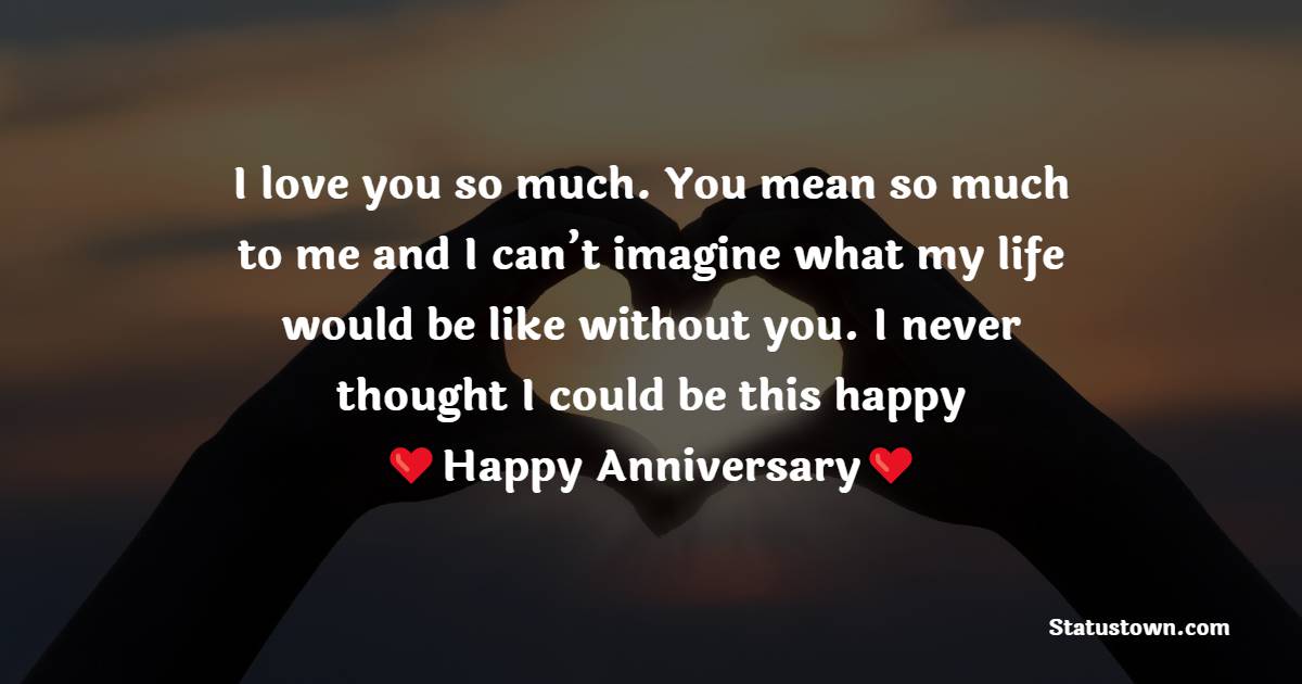 I love you so much. You mean so much to me and I can’t imagine what my life would be like without you. I never thought I could be this happy - 18th Anniversary Wishes
