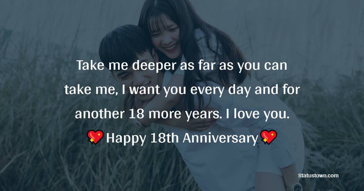 Take me deeper as far as you can take me, I want you every day and for another 18 more years. I love you. Happy 18th anniversary dear love. - 18th Anniversary Wishes