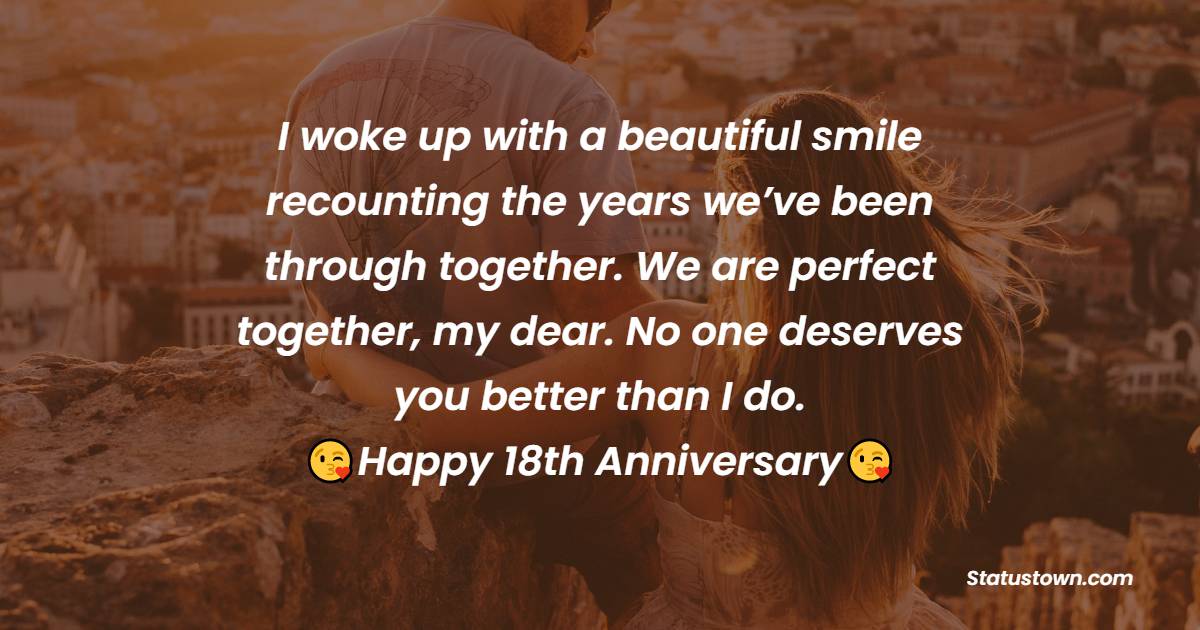 I woke up with a beautiful smile recounting the years we’ve been through together. We are perfect together, my dear. No one deserves you better than I do. Happy 18th anniversary. - 18th Anniversary Wishes