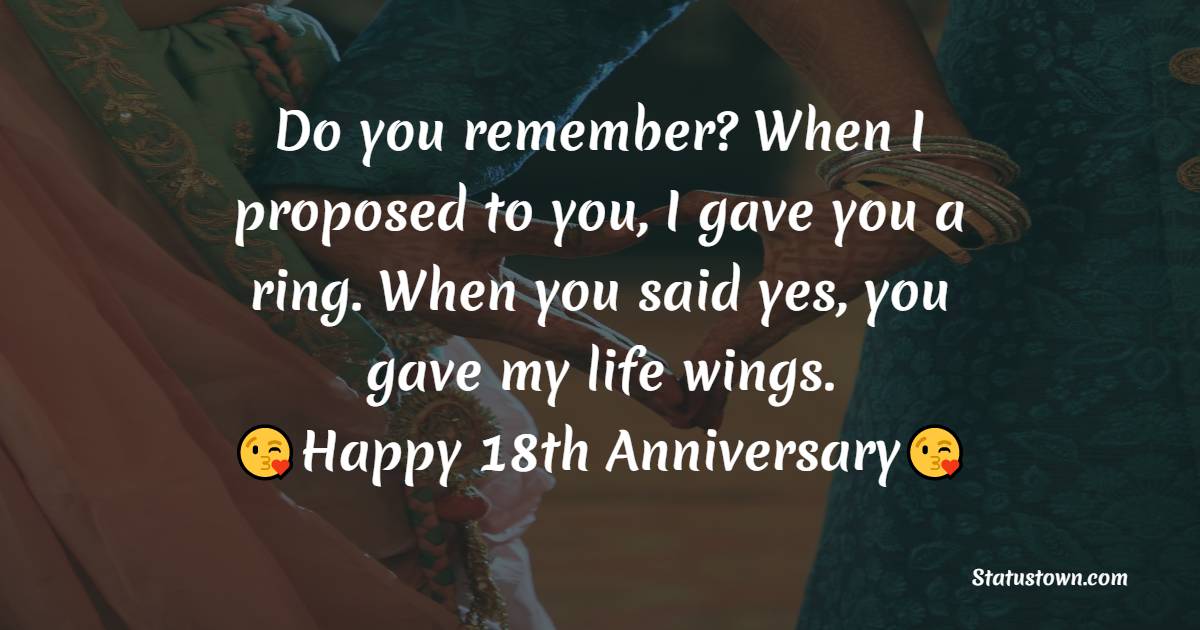 Do you remember? When I proposed to you, I gave you a ring. When you said yes, you gave my life wings. Happy 18th Anniversary - 18th Anniversary Wishes