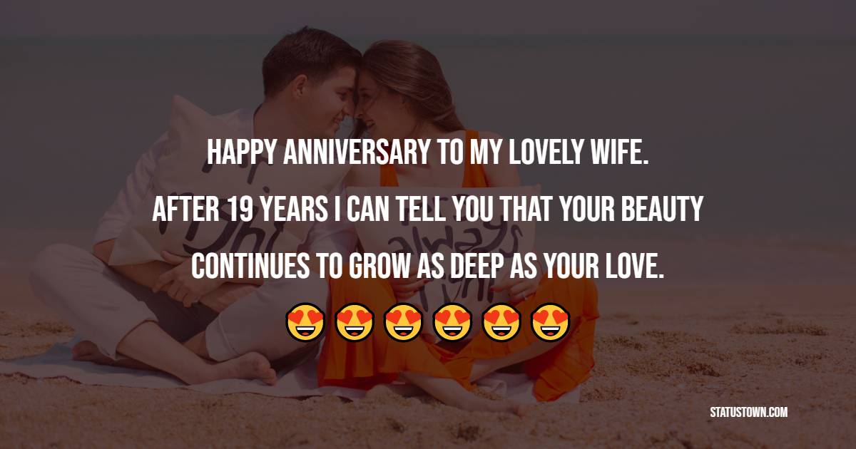 Happy Anniversary to my lovely wife. After 19 years I can tell you that your beauty continues to grow as deep as your love. - 19th Anniversary Wishes