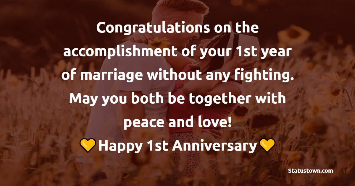 Congratulations on the accomplishment of your 1st year of marriage without any fighting. May you both be together with peace and love! - 1st Anniversary Wishes