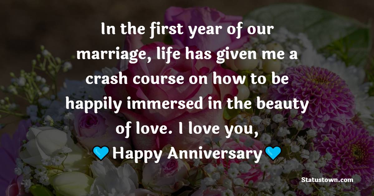 In the first year of our marriage, life has given me a crash course on how to be happily immersed in the beauty of love. I love you, happy anniversary. - 1st Anniversary Wishes for Husband