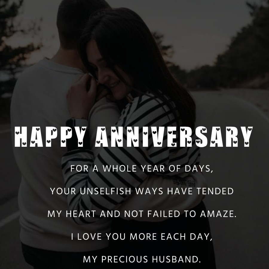 For a whole year of days, Your unselfish ways Have tended my heart And not failed to amaze. I love you more each day, my precious husband. - 1st Anniversary Wishes for Husband