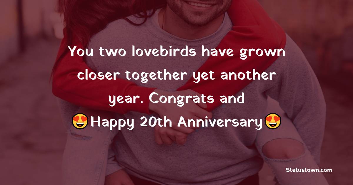 You two lovebirds have grown closer together yet another year. Congrats and Happy Wedding Anniversary! - 20th Anniversary Wishes
