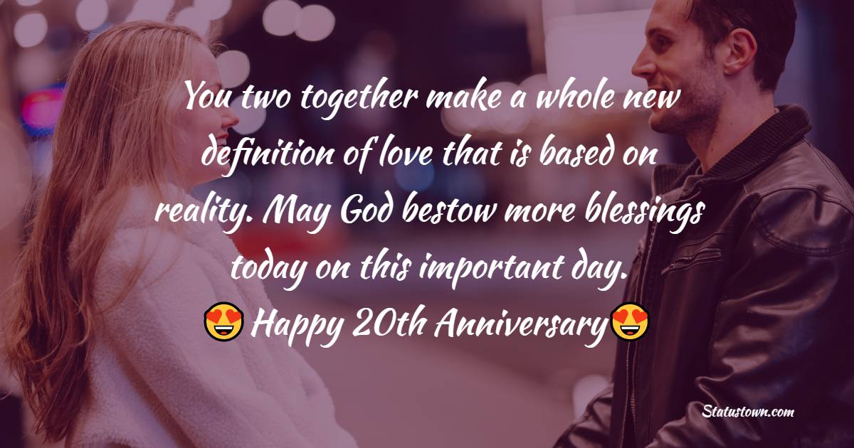 You two together make a whole new definition of love that is based on reality. May God bestow more blessings today on this important day. Happy 20th Anniversary to lovely couple. - 20th Anniversary Wishes