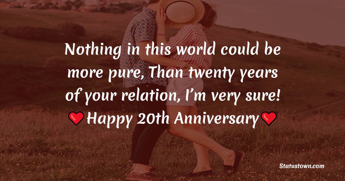 Nothing in this world could be more pure, Than twenty years of your relation, I’m very sure!!! Happy wedding anniversary. - 20th Anniversary Wishes