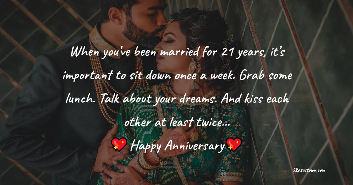 When you’ve been married for 21 years, it’s important to sit down once a week. Grab some lunch. Talk about your dreams. And kiss each other at least twice… - 21st Anniversary Wishes