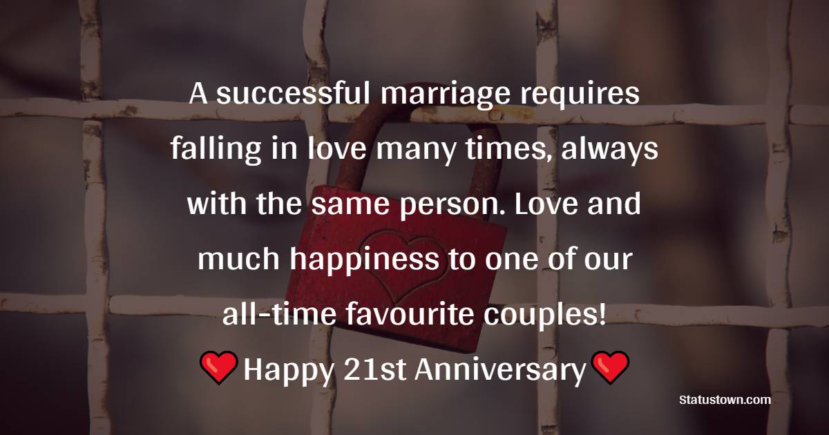 A successful marriage requires falling in love many times, always with the same person. Love and much happiness to one of our all-time favourite couples! - 21st Anniversary Wishes