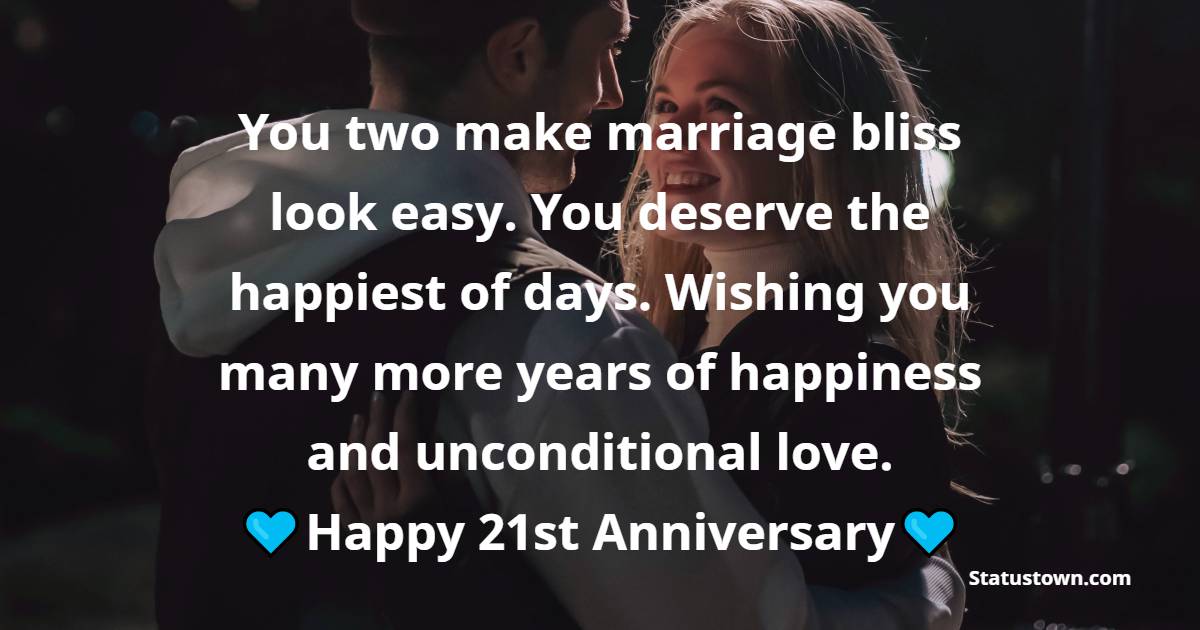 You two make marriage bliss look easy. You deserve the happiest of days. Wishing you many more years of happiness and unconditional love. - 21st Anniversary Wishes