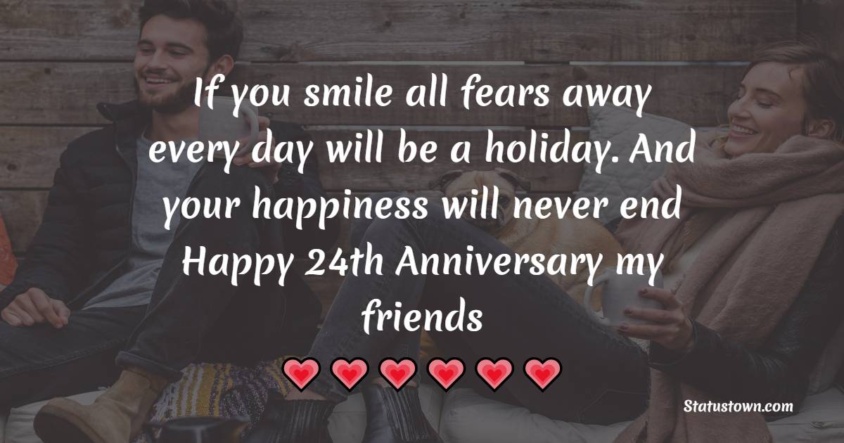 If you smile all fears away every day will be a holiday. And your happiness will never end Happy 24th Anniversary my friends. - 24th Anniversary Wishes