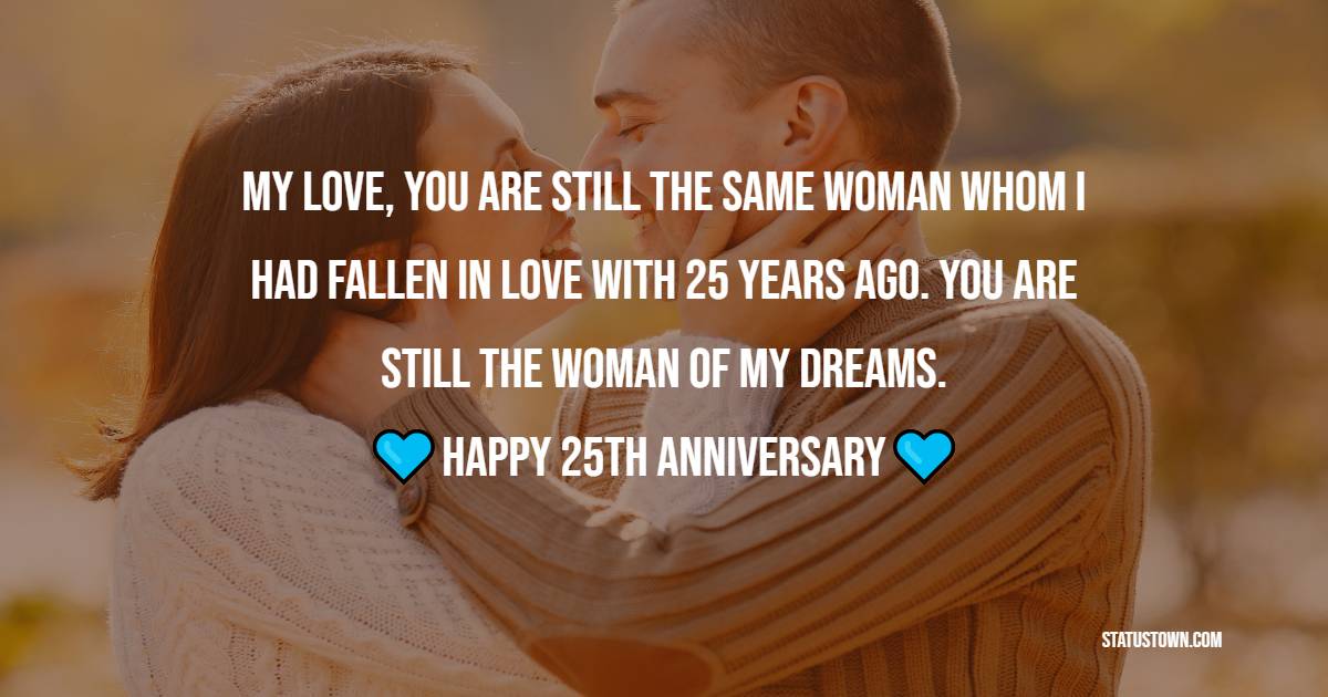 My love, you are still the same woman whom I had fallen in love with 25 years ago. You are still the woman of my dreams. Happy Anniversary to you! - 25th Anniversary Wishes
