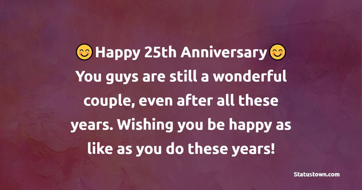 Happy 25th anniversary! You guys are still a wonderful couple, even after all these years. Wishing you be happy as like as you do these years! - 25th Anniversary Wishes