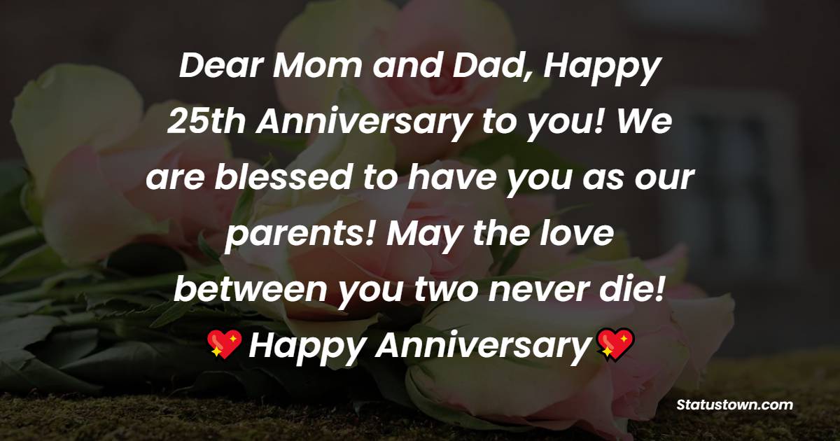 Dear Mom and Dad, Happy 25th Anniversary to you! We are blessed to have you as our parents! May the love between you two never die! - 25th Anniversary Wishes