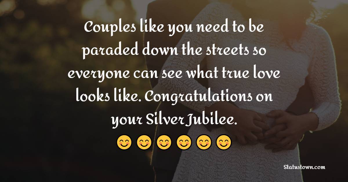 Couples like you need to be paraded down the streets so everyone can see what true love looks like. Congratulations on your Silver Jubilee. - 25th Anniversary Wishes for Friends
