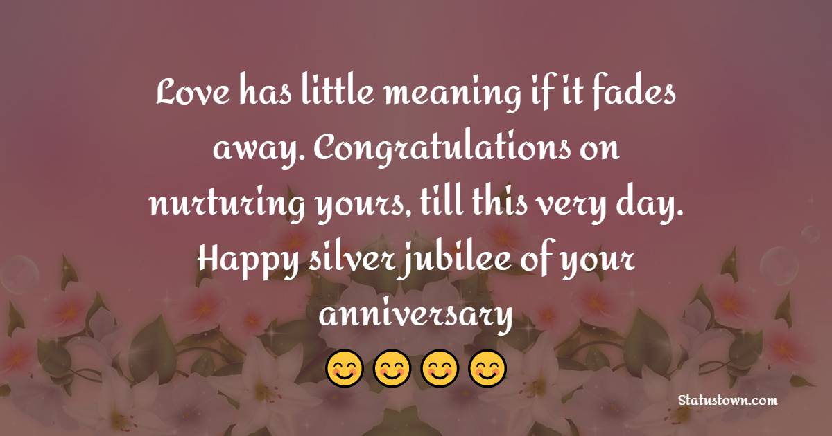 Love has little meaning if it fades away. Congratulations on nurturing yours, till this very day. Happy silver jubilee of your anniversary. - 25th Anniversary Wishes for Friends