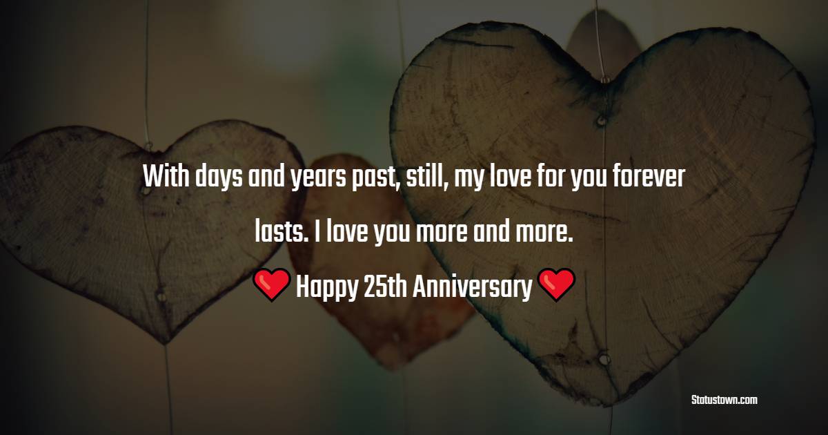 With days and years past, still, my love for you forever lasts. I love you more and more. Happy 25th anniversary. - 25th Anniversary Wishes for Husband