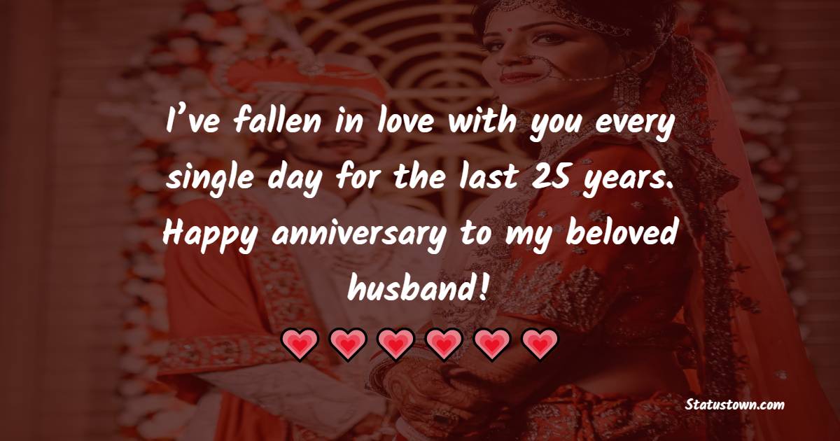 I’ve fallen in love with you every single day for the last 25 years. Happy anniversary to my beloved husband! - 25th Anniversary Wishes for Husband