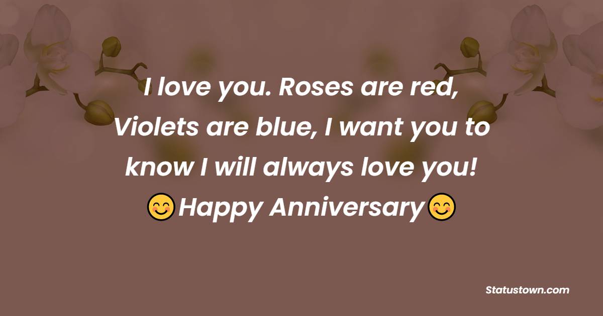 I love you. Roses are red, Violets are blue, I want you to know I will always love you! Happy Anniversary! - 25th Anniversary Wishes for Husband