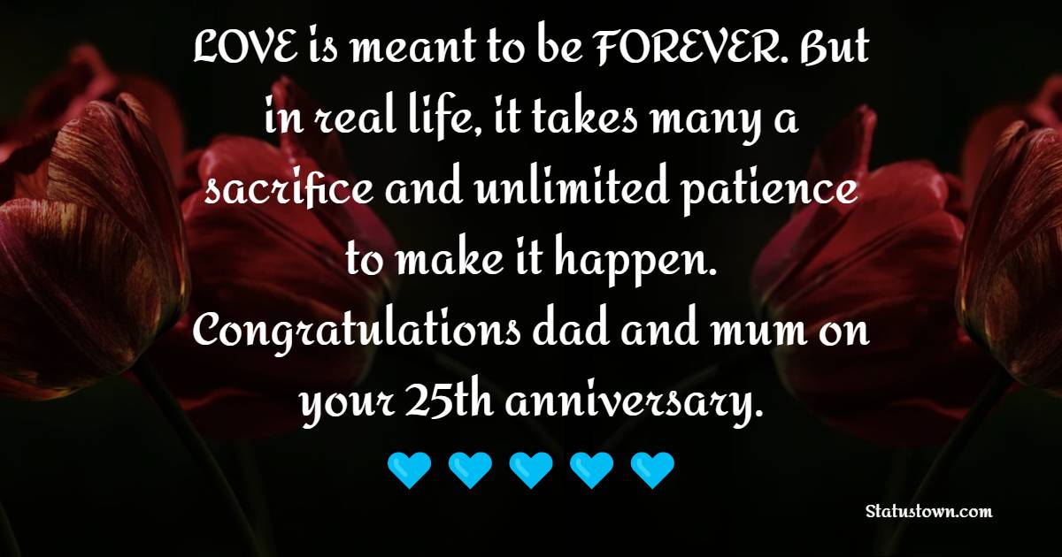 LOVE is meant to be FOREVER. But in real life, it takes many a sacrifice and unlimited patience to make it happen. Congratulations dad and mum on your 25th anniversary. - 25th Anniversary Wishes for Mom and Dad