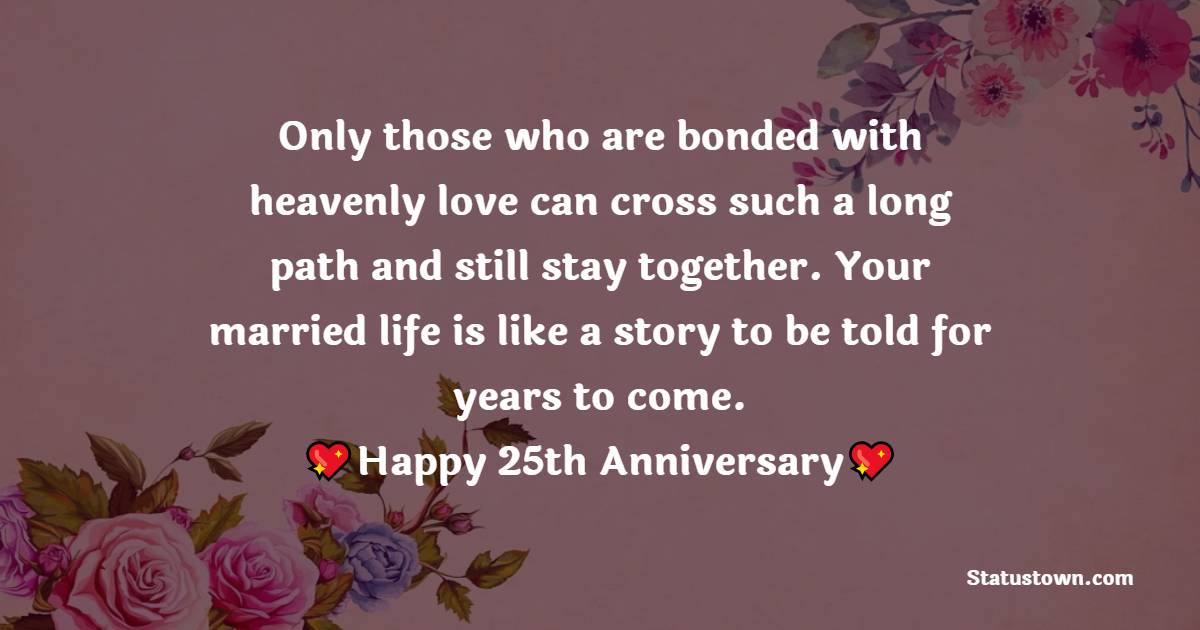 Only those who are bonded with heavenly love can cross such a long path and still stay together. Your married life is like a story to be told for years to come. - 25th Anniversary Wishes for Mom and Dad