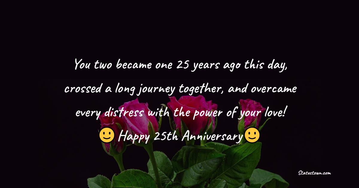 You two became one 25 years ago this day, crossed a long journey together, and overcame every distress with the power of your love! Happy 25th Anniversary! - 25th Anniversary Wishes for Mom and Dad