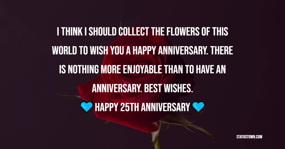 I think I should collect the flowers of this world to wish you a happy anniversary. There is nothing more enjoyable than to have an anniversary. Best Wishes.