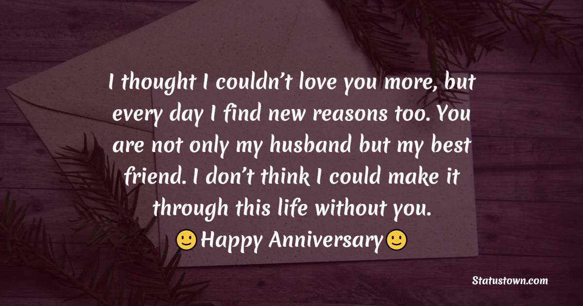 I thought I couldn’t love you more, but every day I find new reasons too. You are not only my husband but my best friend. I don’t think I could make it through this life without you. - 26th Anniversary Wishes
