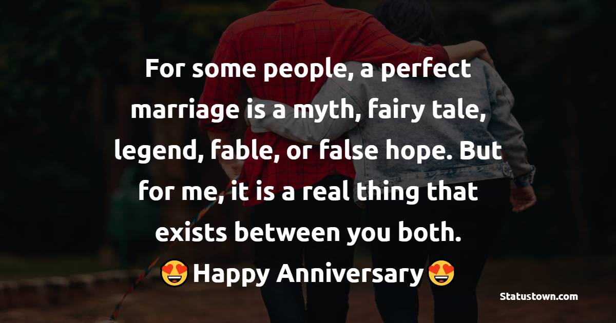 For some people, a perfect marriage is a myth, fairy tale, legend, fable, or false hope. But for me, it is a real thing that exists between you both. Happy anniversary. - 28th Anniversary Wishes