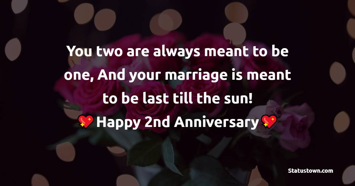 You two are always meant to be one, And your marriage is meant to be last till the sun! Happy Wedding Anniversary! - 2nd Anniversary Wishes