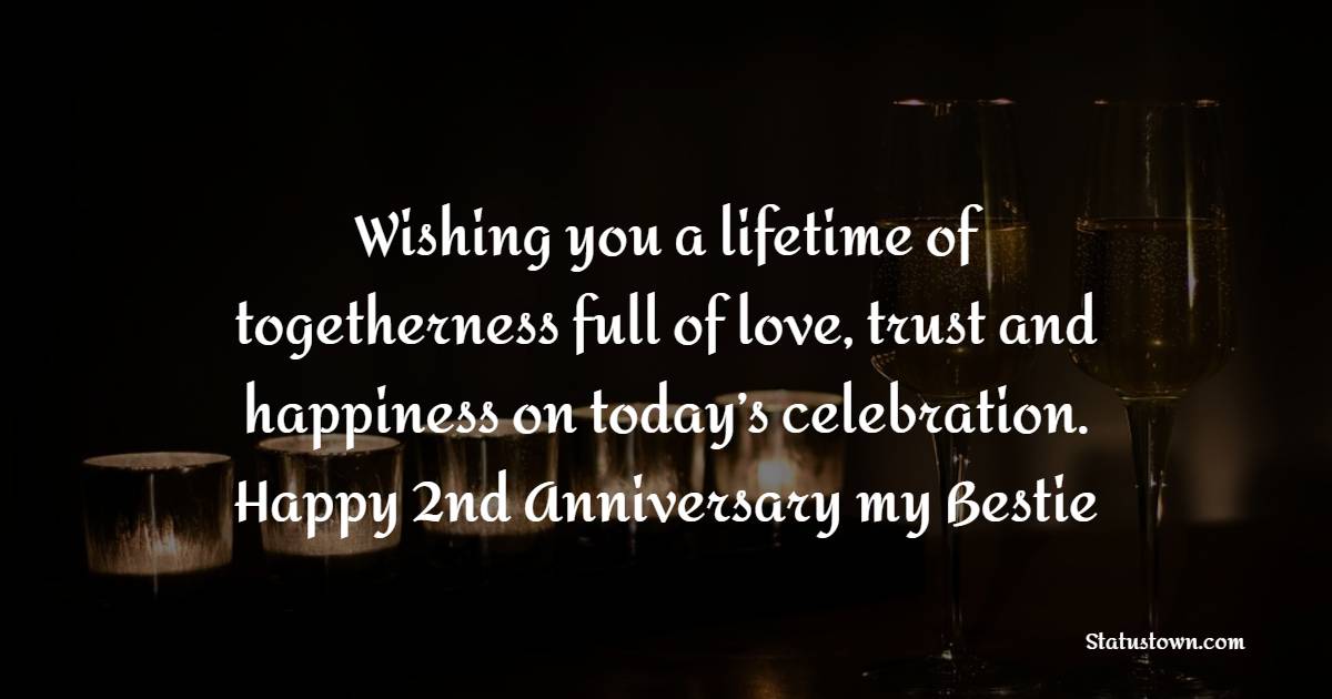 Wishing you a lifetime of togetherness full of love, trust and happiness on today’s celebration. Happy 2nd anniversary my bestie! - 2nd Anniversary Wishes for Friends