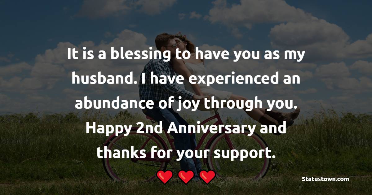 It is a blessing to have you as my husband. I have experienced an abundance of joy through you. Happy 2nd Anniversary and thanks for your support. - 2nd Anniversary Wishes for Husband