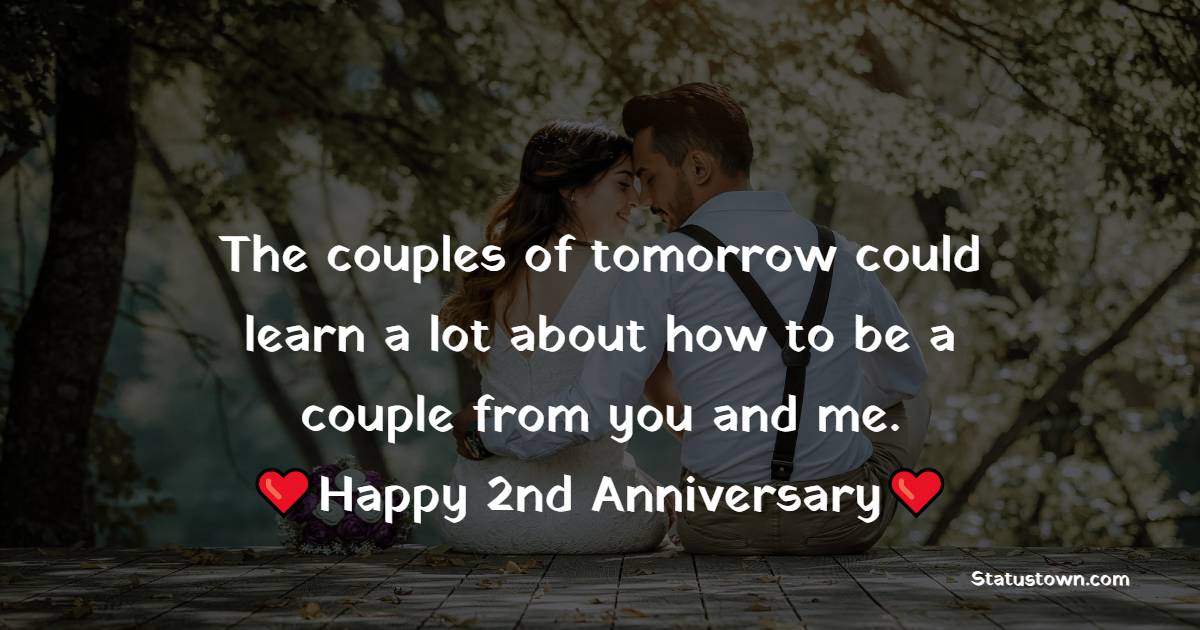 The couples of tomorrow could learn a lot about how to be a couple from you and me. Happy second anniversary. - 2nd Anniversary Wishes for Husband